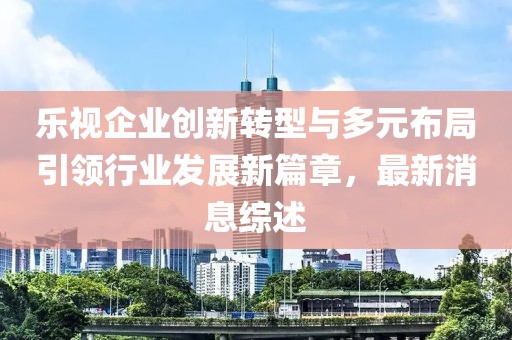 樂視企業(yè)創(chuàng)新轉(zhuǎn)型與多元布局引領(lǐng)行業(yè)發(fā)展新篇章，最新消息綜述
