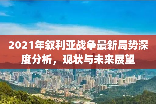 2021年敘利亞戰(zhàn)爭(zhēng)最新局勢(shì)深度分析，現(xiàn)狀與未來(lái)展望