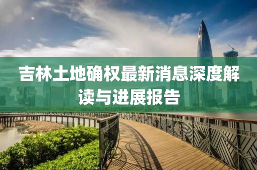吉林土地確權(quán)最新消息深度解讀與進展報告