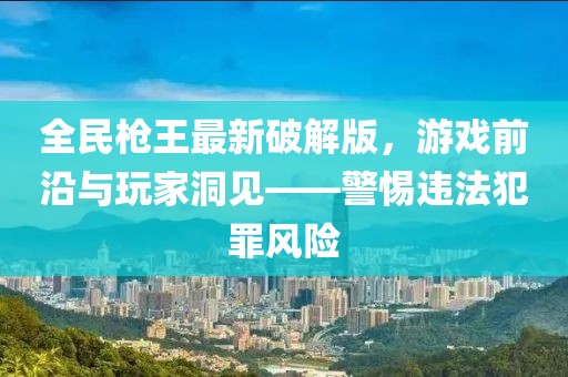 全民槍王最新破解版，游戲前沿與玩家洞見——警惕違法犯罪風險