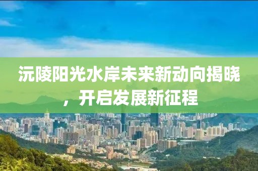 沅陵陽(yáng)光水岸未來(lái)新動(dòng)向揭曉，開(kāi)啟發(fā)展新征程