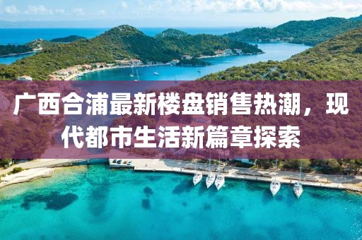 廣西合浦最新樓盤銷售熱潮，現(xiàn)代都市生活新篇章探索