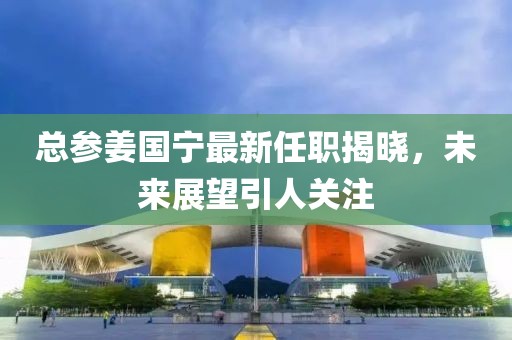 總參姜國(guó)寧最新任職揭曉，未來(lái)展望引人關(guān)注