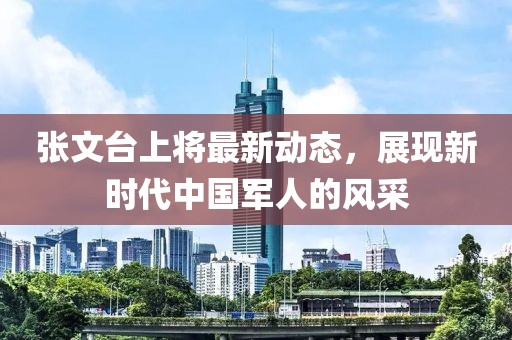 張文臺上將最新動態(tài)，展現(xiàn)新時代中國軍人的風(fēng)采