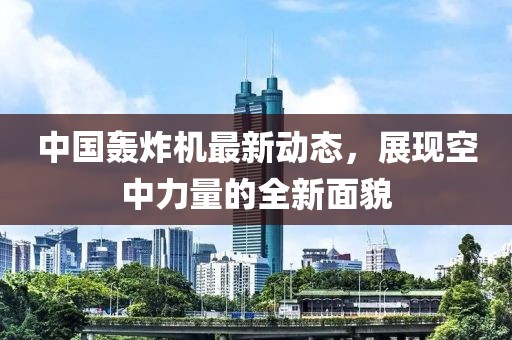 中國轟炸機最新動態(tài)，展現(xiàn)空中力量的全新面貌