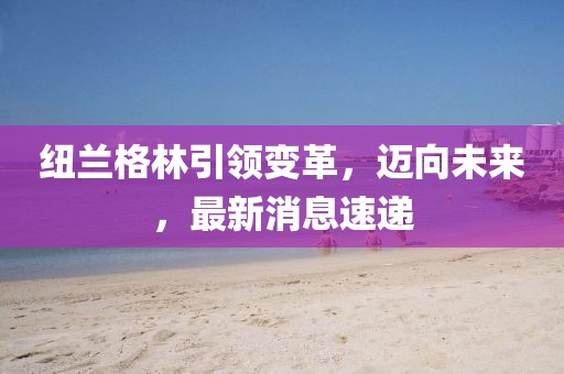 紐蘭格林引領(lǐng)變革，邁向未來(lái)，最新消息速遞