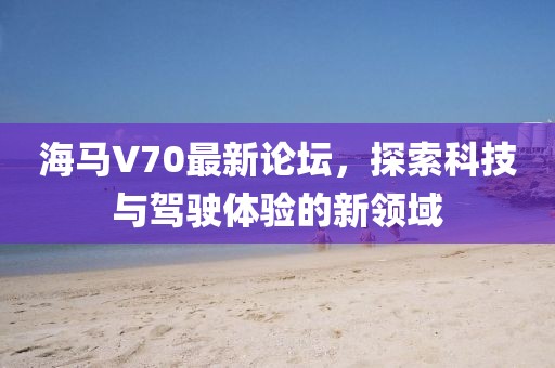 海馬V70最新論壇，探索科技與駕駛體驗(yàn)的新領(lǐng)域