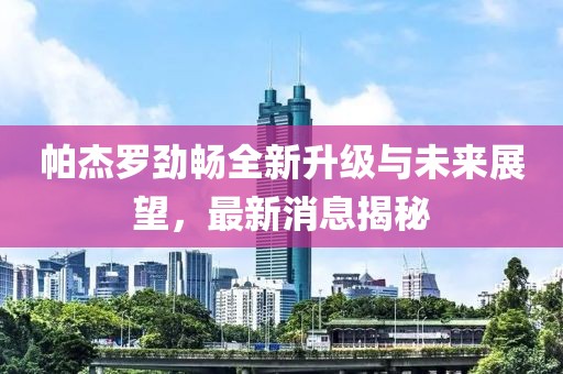 帕杰羅勁暢全新升級與未來展望，最新消息揭秘