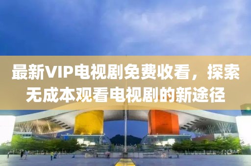 最新VIP電視劇免費(fèi)收看，探索無(wú)成本觀看電視劇的新途徑