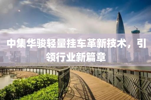 中集華駿輕量掛車革新技術(shù)，引領(lǐng)行業(yè)新篇章