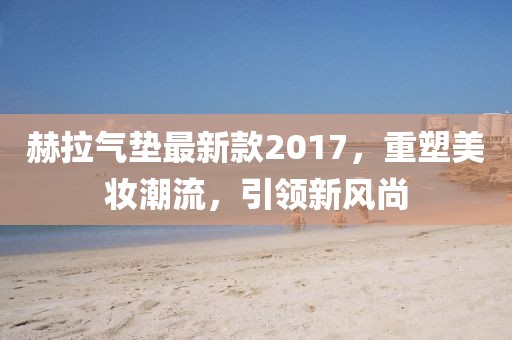 赫拉氣墊最新款2017，重塑美妝潮流，引領(lǐng)新風(fēng)尚