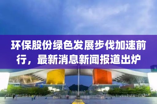 環(huán)保股份綠色發(fā)展步伐加速前行，最新消息新聞報(bào)道出爐