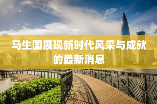 馬生國展現(xiàn)新時代風采與成就的最新消息