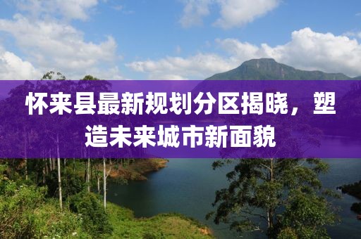 懷來縣最新規(guī)劃分區(qū)揭曉，塑造未來城市新面貌
