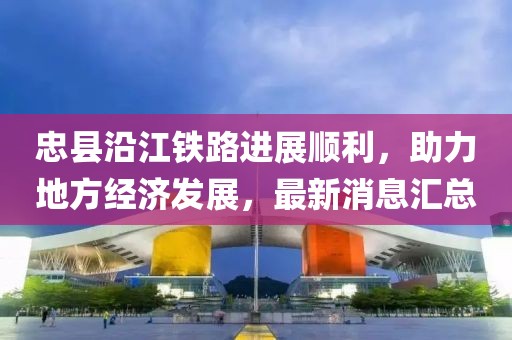 忠縣沿江鐵路進(jìn)展順利，助力地方經(jīng)濟(jì)發(fā)展，最新消息匯總