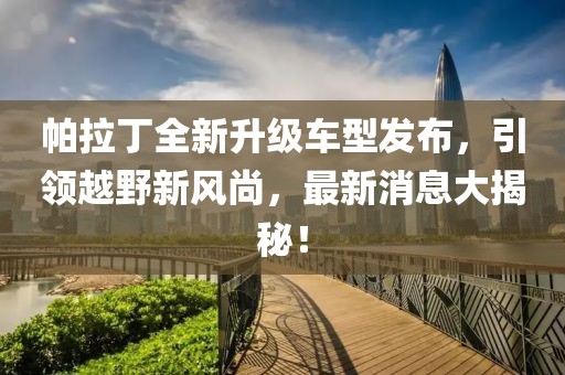 帕拉丁全新升級車型發(fā)布，引領(lǐng)越野新風(fēng)尚，最新消息大揭秘！