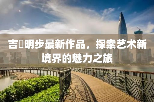 吉沢明步最新作品，探索藝術(shù)新境界的魅力之旅