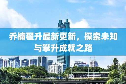 喬楠翟升最新更新，探索未知與攀升成就之路