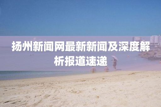揚州新聞網(wǎng)最新新聞及深度解析報道速遞