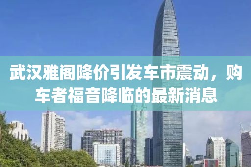武漢雅閣降價引發(fā)車市震動，購車者福音降臨的最新消息