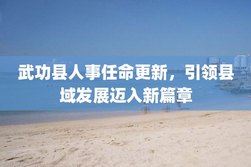 武功縣人事任命更新，引領(lǐng)縣域發(fā)展邁入新篇章