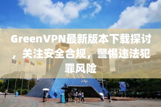 GreenVPN最新版本下載探討，關(guān)注安全合規(guī)，警惕違法犯罪風(fēng)險(xiǎn)