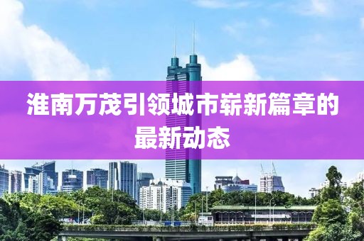 淮南萬(wàn)茂引領(lǐng)城市嶄新篇章的最新動(dòng)態(tài)