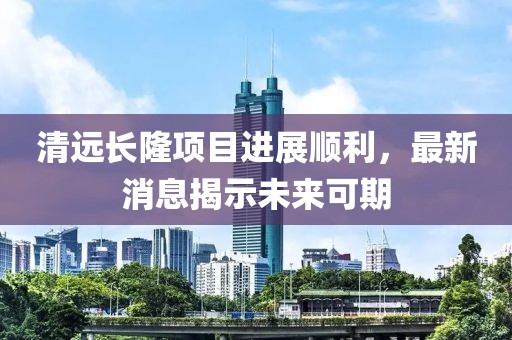 清遠(yuǎn)長隆項目進(jìn)展順利，最新消息揭示未來可期