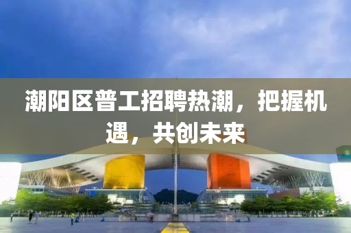 潮陽區(qū)普工招聘熱潮，把握機(jī)遇，共創(chuàng)未來
