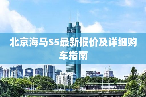 北京海馬S5最新報(bào)價(jià)及詳細(xì)購(gòu)車指南