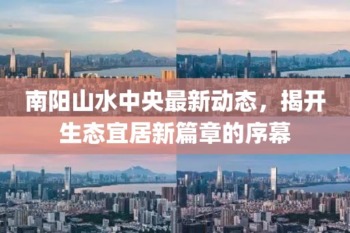 南陽山水中央最新動(dòng)態(tài)，揭開生態(tài)宜居新篇章的序幕