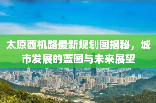 太原西機(jī)路最新規(guī)劃圖揭秘，城市發(fā)展的藍(lán)圖與未來(lái)展望