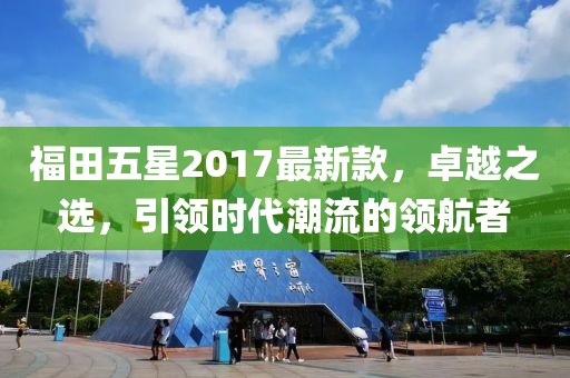 福田五星2017最新款，卓越之選，引領(lǐng)時(shí)代潮流的領(lǐng)航者