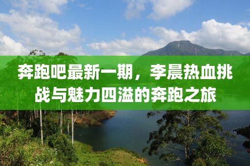 奔跑吧最新一期，李晨熱血挑戰(zhàn)與魅力四溢的奔跑之旅