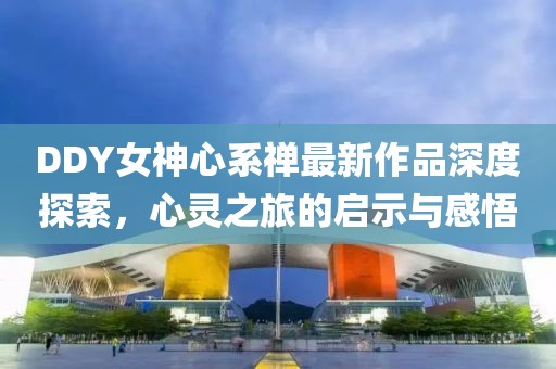 DDY女神心系禪最新作品深度探索，心靈之旅的啟示與感悟