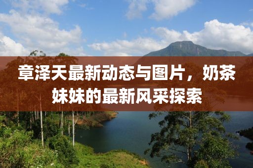章澤天最新動(dòng)態(tài)與圖片，奶茶妹妹的最新風(fēng)采探索