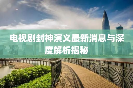 電視劇封神演義最新消息與深度解析揭秘