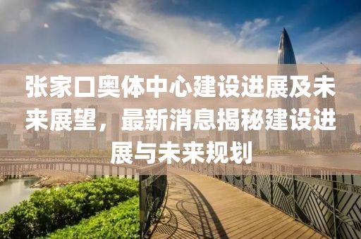 張家口奧體中心建設(shè)進展及未來展望，最新消息揭秘建設(shè)進展與未來規(guī)劃