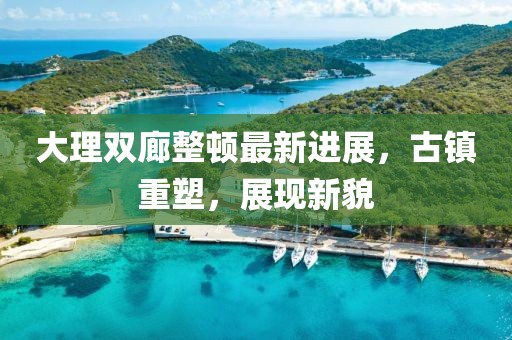大理雙廊整頓最新進(jìn)展，古鎮(zhèn)重塑，展現(xiàn)新貌