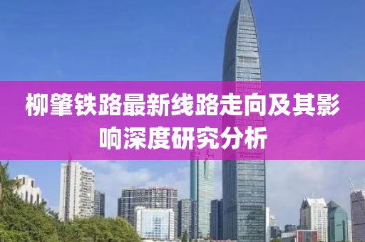 柳肇鐵路最新線路走向及其影響深度研究分析