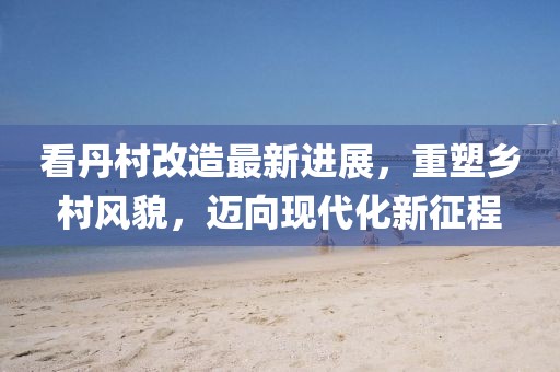 看丹村改造最新進(jìn)展，重塑鄉(xiāng)村風(fēng)貌，邁向現(xiàn)代化新征程