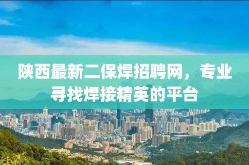 陜西最新二保焊招聘網(wǎng)，專業(yè)尋找焊接精英的平臺