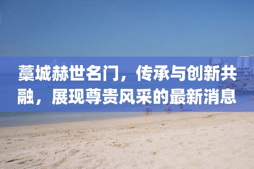 藁城赫世名門，傳承與創(chuàng)新共融，展現(xiàn)尊貴風采的最新消息