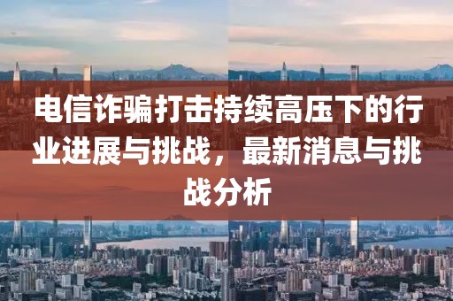 電信詐騙打擊持續(xù)高壓下的行業(yè)進展與挑戰(zhàn)，最新消息與挑戰(zhàn)分析