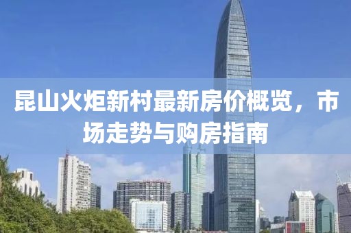 昆山火炬新村最新房?jī)r(jià)概覽，市場(chǎng)走勢(shì)與購房指南