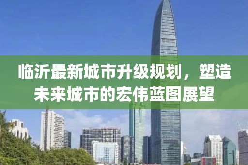 臨沂最新城市升級規(guī)劃，塑造未來城市的宏偉藍(lán)圖展望