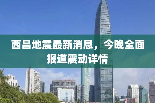西昌地震最新消息，今晚全面報道震動詳情