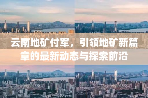 云南地礦付軍，引領(lǐng)地礦新篇章的最新動態(tài)與探索前沿