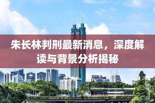 朱長林判刑最新消息，深度解讀與背景分析揭秘