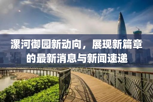 漯河御園新動向，展現(xiàn)新篇章的最新消息與新聞速遞